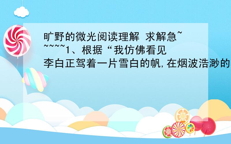 旷野的微光阅读理解 求解急~~~~~1、根据“我仿佛看见李白正驾着一片雪白的帆,在烟波浩渺的奖赏留下豪放潇洒的歌曲；我仿佛跟着耿更斯渡过英吉利海峡,见到了许多几只可爱的小人物.”续