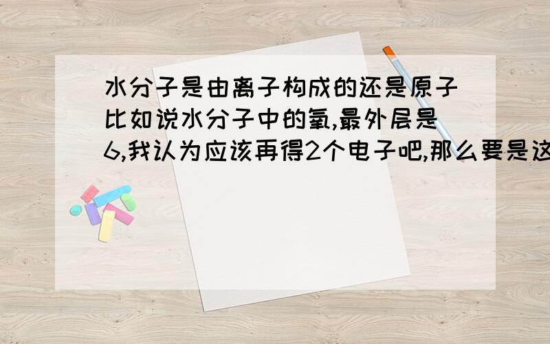 水分子是由离子构成的还是原子比如说水分子中的氧,最外层是6,我认为应该再得2个电子吧,那么要是这样的话.不就是离子了吗?