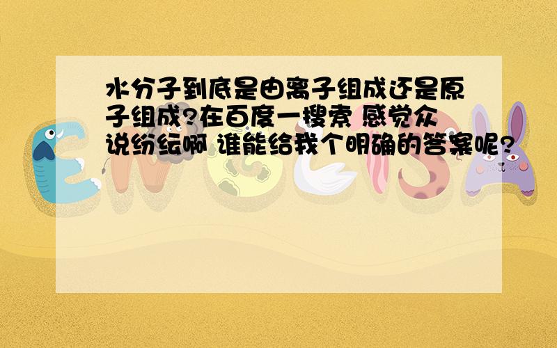 水分子到底是由离子组成还是原子组成?在百度一搜索 感觉众说纷纭啊 谁能给我个明确的答案呢?