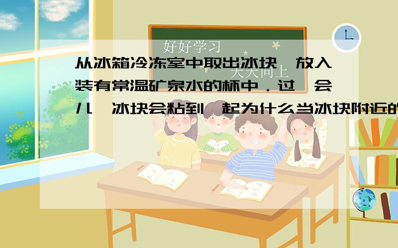 从冰箱冷冻室中取出冰块,放入装有常温矿泉水的杯中．过一会儿,冰块会粘到一起为什么当冰块附近的水的温度降到O℃时,冰的温度还低于O℃