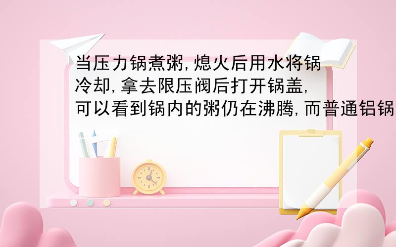 当压力锅煮粥,熄火后用水将锅冷却,拿去限压阀后打开锅盖,可以看到锅内的粥仍在沸腾,而普通铝锅却看不到这一现象.这是为什么?