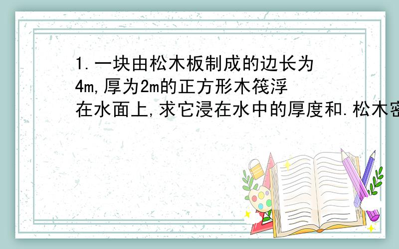 1.一块由松木板制成的边长为4m,厚为2m的正方形木筏浮在水面上,求它浸在水中的厚度和.松木密度:0.5x10的3次方2.一艘体积为5400立方米的飞艇,充以密度为0.18千克每立方米的氦气后悬浮在空中.