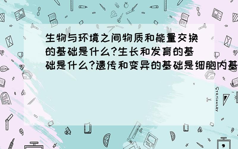 生物与环境之间物质和能量交换的基础是什么?生长和发育的基础是什么?遗传和变异的基础是细胞内基因的...生物与环境之间物质和能量交换的基础是什么?生长和发育的基础是什么?遗传和变