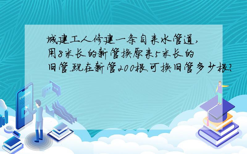 城建工人修建一条自来水管道,用8米长的新管换原来5米长的旧管.现在新管200根.可换旧管多少根?