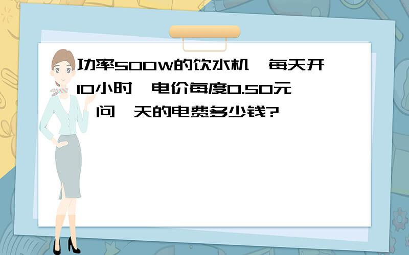 功率500W的饮水机,每天开10小时,电价每度0.50元,问一天的电费多少钱?