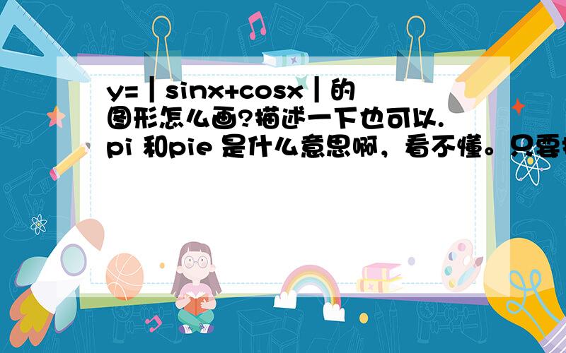 y=｜sinx+cosx｜的图形怎么画?描述一下也可以.pi 和pie 是什么意思啊，看不懂。只要描述一下，图形是什么样的就可以了，图形的样子。比如，顶点在哪里，或者（X,Y）的几个坐标，然后是怎