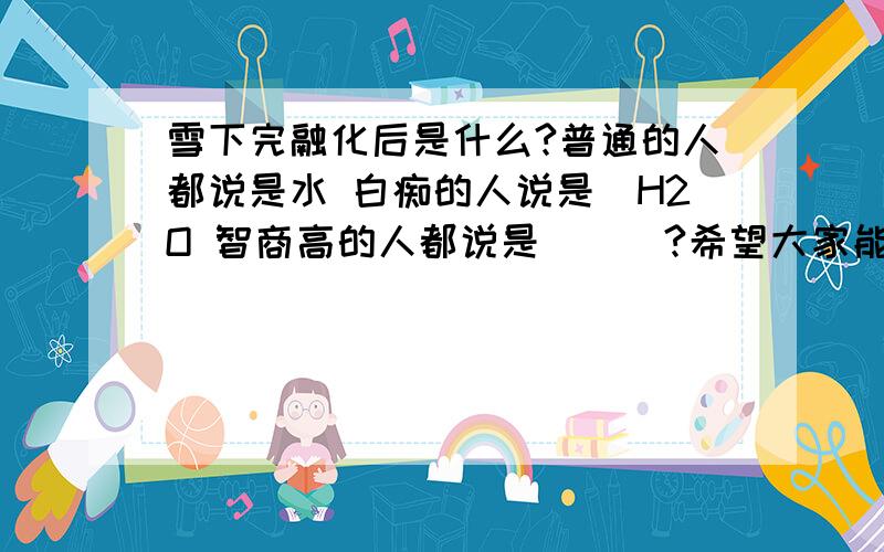 雪下完融化后是什么?普通的人都说是水 白痴的人说是_H2O 智商高的人都说是___?希望大家能回答!就是为了玩玩!