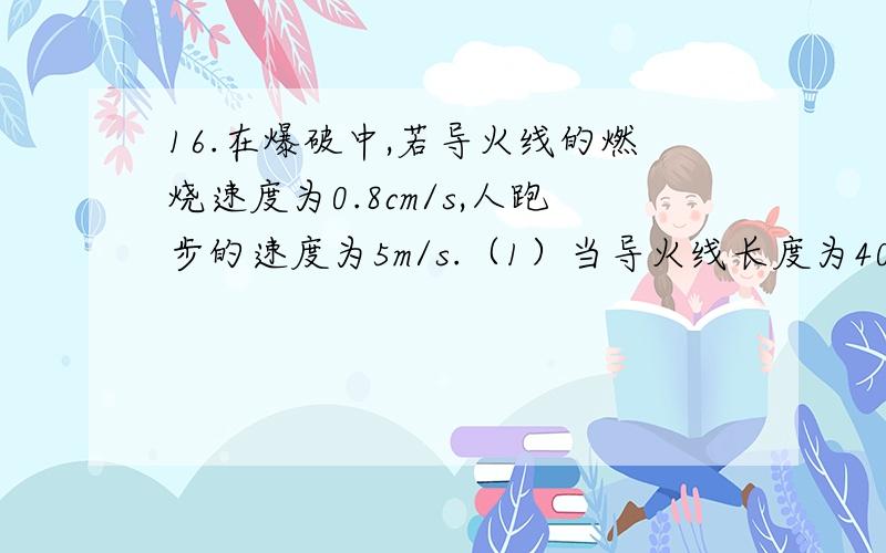 16.在爆破中,若导火线的燃烧速度为0.8cm/s,人跑步的速度为5m/s.（1）当导火线长度为40cm时,从点燃导火线到爆炸,人最多能跑多远?（2）若安全区离爆破点有300m,那么导火线最短取多少才安全?（