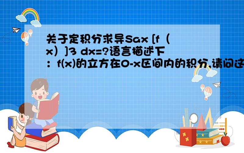 关于定积分求导Sax [f（x）]3 dx=?语言描述下：f(x)的立方在0-x区间内的积分,请问这个导数是多少?