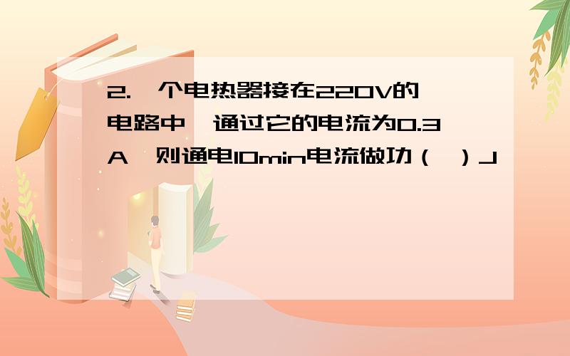 2.一个电热器接在220V的电路中,通过它的电流为0.3A,则通电10min电流做功（ ）J