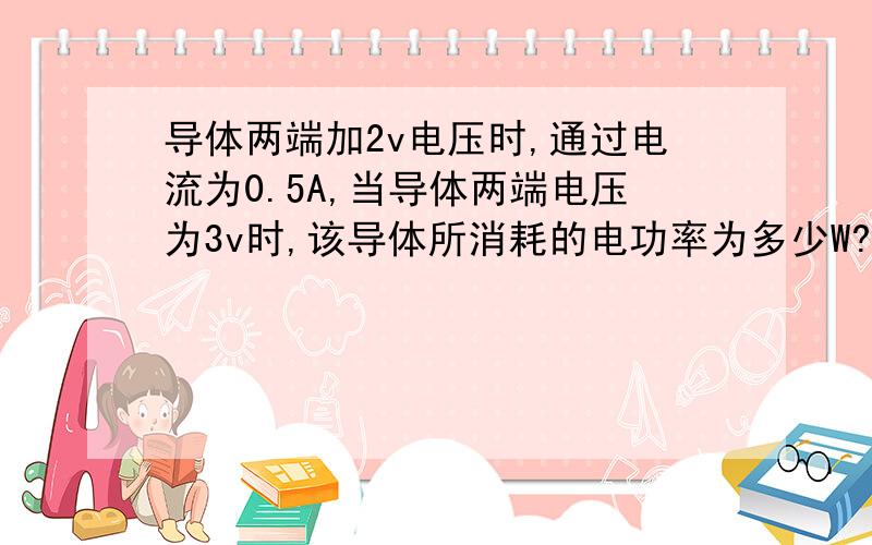 导体两端加2v电压时,通过电流为0.5A,当导体两端电压为3v时,该导体所消耗的电功率为多少W?要有计算过程和公式阿 主要不知道公式是什么