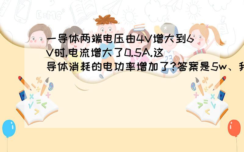 一导体两端电压由4V增大到6V时,电流增大了0.5A.这导体消耗的电功率增加了?答案是5w、我要步骤、、