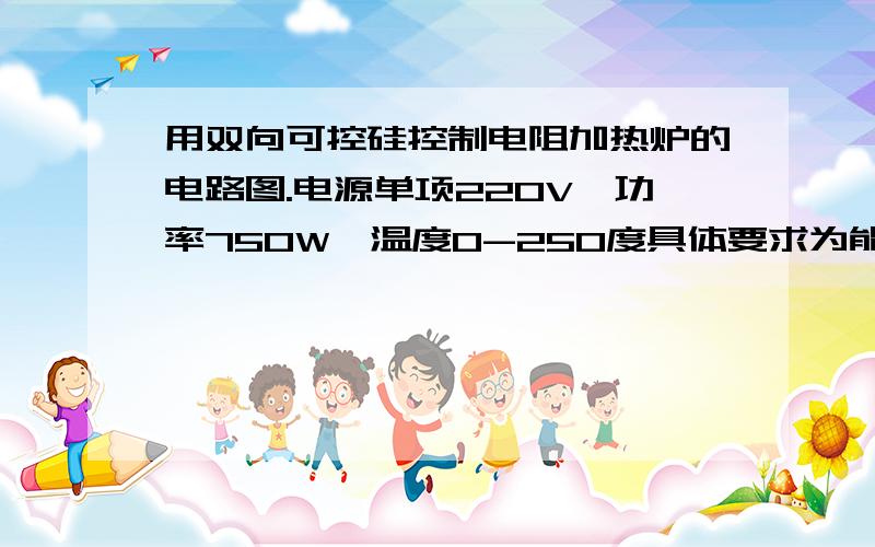 用双向可控硅控制电阻加热炉的电路图.电源单项220V,功率750W,温度0-250度具体要求为能够利用工控机或微处理器控制可控硅导通角,从而控制加热炉的温度,须能够在实际中运用.望各位大侠帮忙