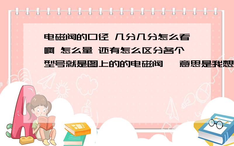 电磁阀的口径 几分几分怎么看啊 怎么量 还有怎么区分各个型号就是图上的的电磁阀 ,意思是我想买个备用的 怎么量还有啊 这个电磁阀是一进一出的吧