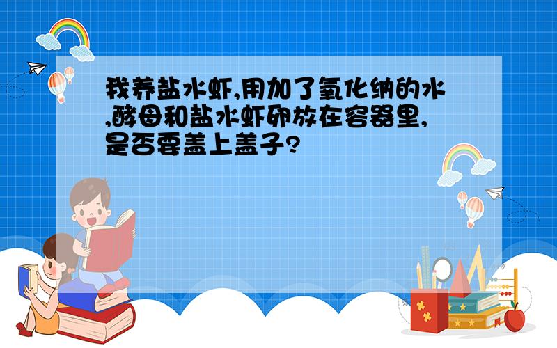 我养盐水虾,用加了氧化纳的水,酵母和盐水虾卵放在容器里,是否要盖上盖子?