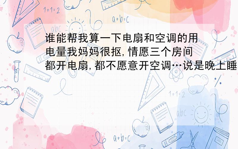 谁能帮我算一下电扇和空调的用电量我妈妈很抠,情愿三个房间都开电扇,都不愿意开空调…说是晚上睡觉的时候开省电.然后呢,我家就来了三个电风扇…谁能帮我算一下,开三个电风扇和开一