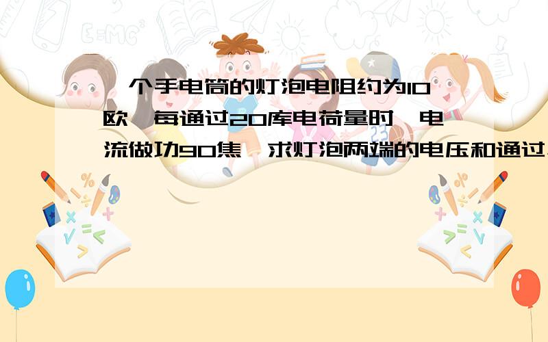 一个手电筒的灯泡电阻约为10欧,每通过20库电荷量时,电流做功90焦,求灯泡两端的电压和通过小灯的电流.一个电路接在家庭电路中正常工作时的电阻为80欧,若它消耗的电能为72600焦,求这个电路