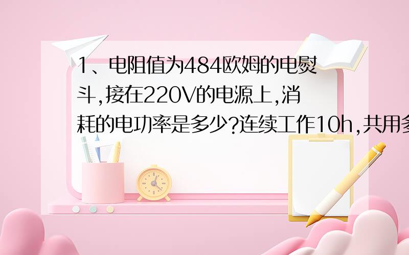 1、电阻值为484欧姆的电熨斗,接在220V的电源上,消耗的电功率是多少?连续工作10h,共用多少千瓦时电?