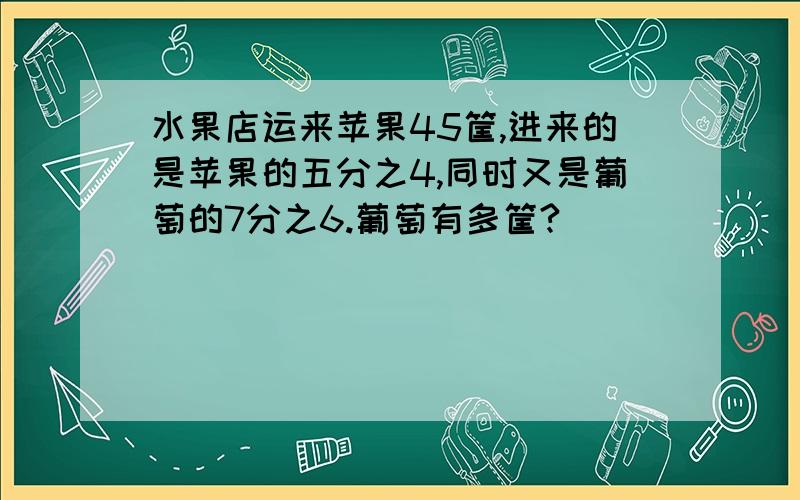 水果店运来苹果45筐,进来的是苹果的五分之4,同时又是葡萄的7分之6.葡萄有多筐?