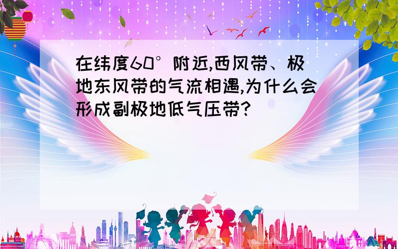 在纬度60°附近,西风带、极地东风带的气流相遇,为什么会形成副极地低气压带?