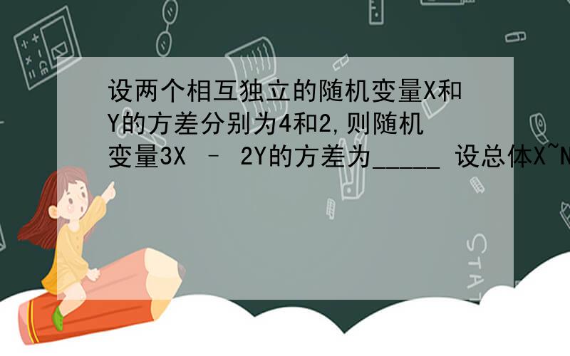 设两个相互独立的随机变量X和Y的方差分别为4和2,则随机变量3X – 2Y的方差为_____ 设总体X~N（0,1）,