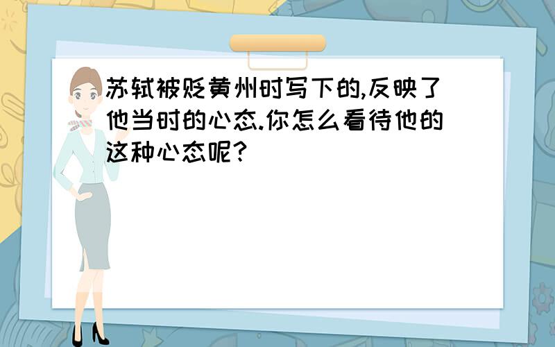 苏轼被贬黄州时写下的,反映了他当时的心态.你怎么看待他的这种心态呢?