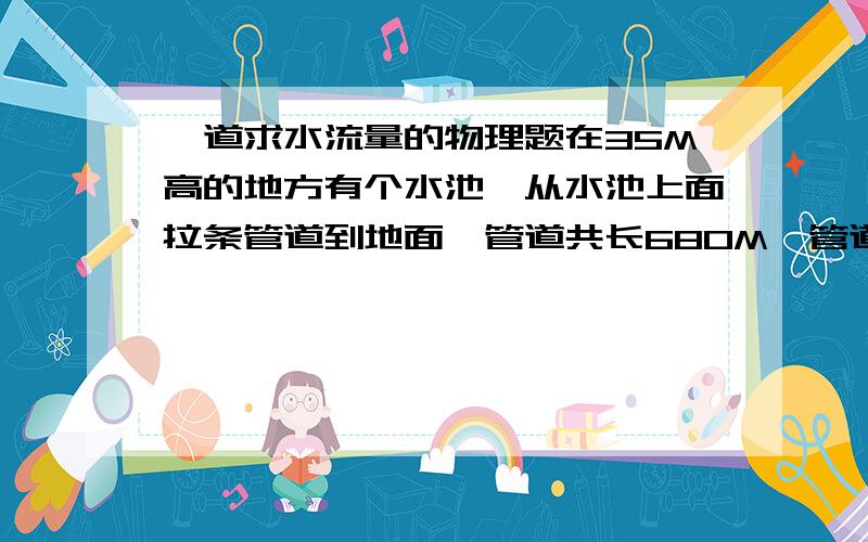 一道求水流量的物理题在35M高的地方有个水池,从水池上面拉条管道到地面,管道共长680M,管道直径22CM,请问在底部的水流量和在一开始的水流量是多少