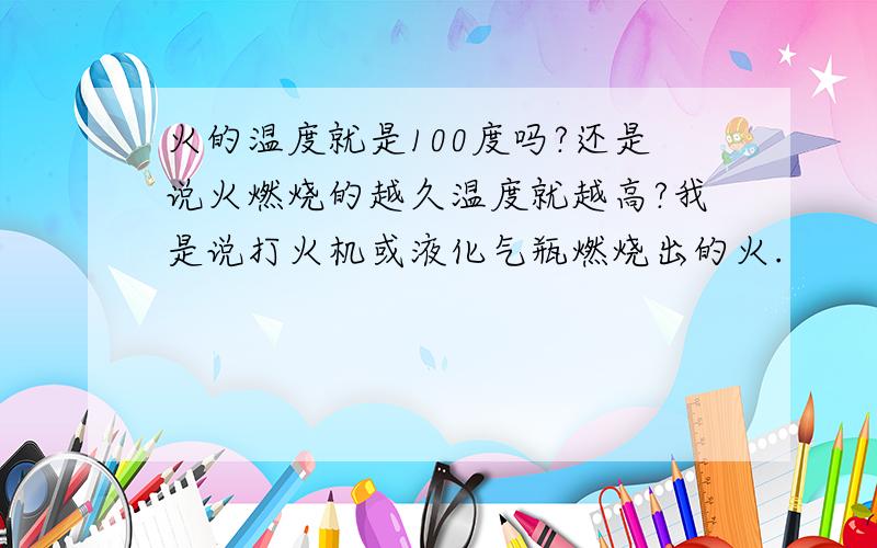 火的温度就是100度吗?还是说火燃烧的越久温度就越高?我是说打火机或液化气瓶燃烧出的火.