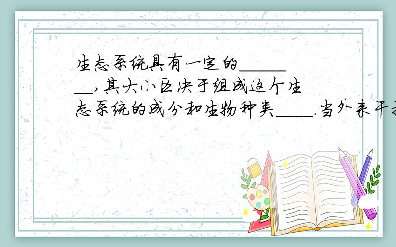 生态系统具有一定的_______,其大小区决于组成这个生态系统的成分和生物种类____.当外来干扰（包括___和___）超过限度,______就会破坏.