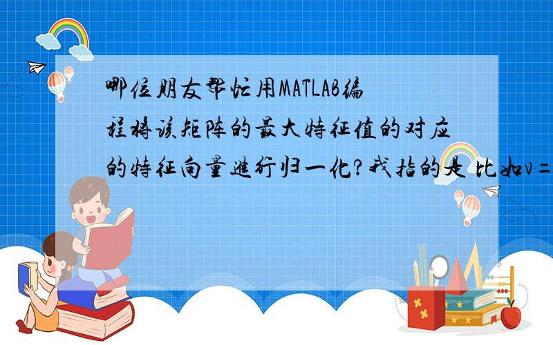 哪位朋友帮忙用MATLAB编程将该矩阵的最大特征值的对应的特征向量进行归一化?我指的是 比如v=（1 归一化得到 0.25 0.5 0.25 .即每个元素除以列向量之和,貌似权重 21）A=[1 2 3 1 3;1/2 1 1 1/2 2;1/3 1 1