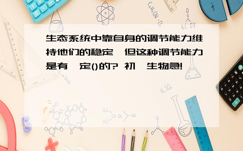 生态系统中靠自身的调节能力维持他们的稳定,但这种调节能力是有一定()的? 初一生物急!