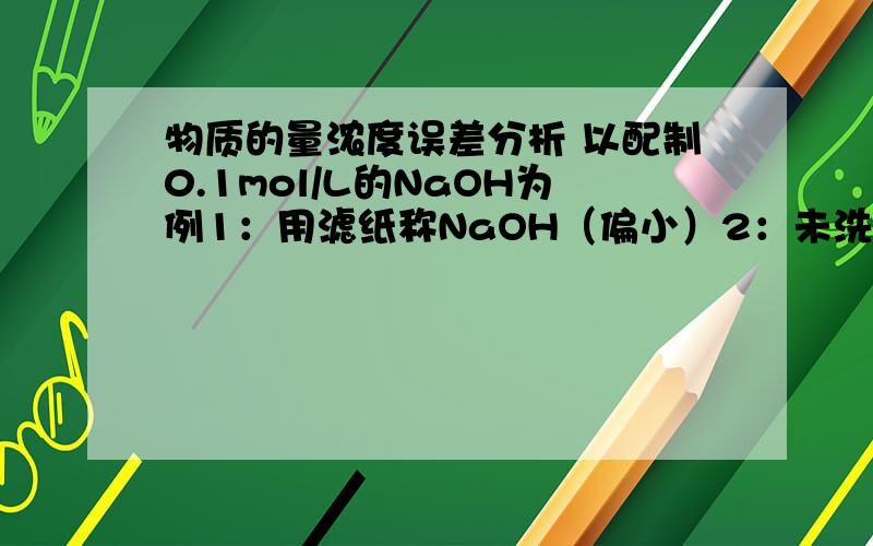 物质的量浓度误差分析 以配制0.1mol/L的NaOH为例1：用滤纸称NaOH（偏小）2：未洗烧杯和玻璃棒（小）3：称量时间过长（小）4；未冷却到室温就注入定容（大）5：整个过程不要摇动（大）请解