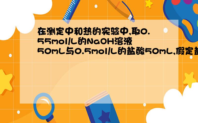 在测定中和热的实验中,取0.55mol/L的NaOH溶液50mL与0.5mol/L的盐酸50mL,假定盐酸和NaOH溶液的密度都...在测定中和热的实验中,取0.55mol/L的NaOH溶液50mL与0.5mol/L的盐酸50mL,假定盐酸和NaOH溶液的密度都是