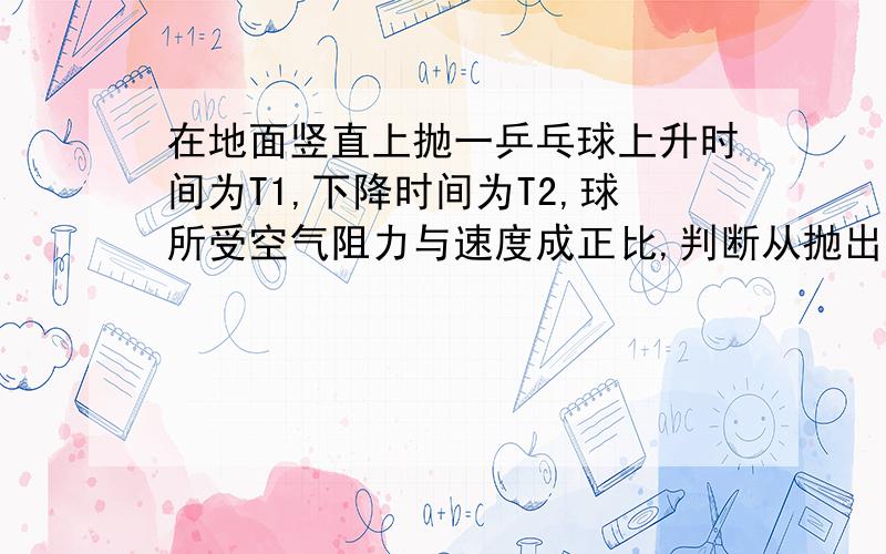 在地面竖直上抛一乒乓球上升时间为T1,下降时间为T2,球所受空气阻力与速度成正比,判断从抛出到落地过程中,球的加速度变化程度和比较T1,T2的大小,