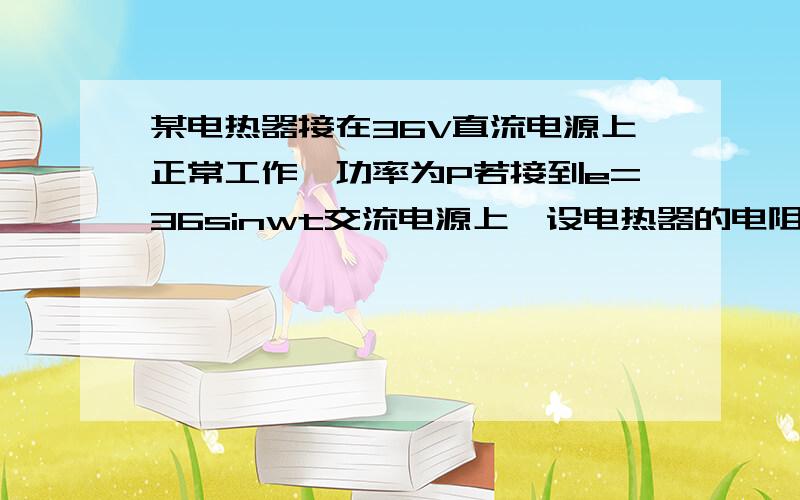 某电热器接在36V直流电源上正常工作,功率为P若接到e=36sinwt交流电源上,设电热器的电阻不变,则他的功率