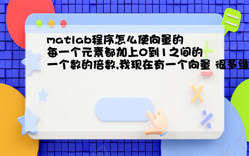 matlab程序怎么使向量的每一个元素都加上0到1之间的一个数的倍数,我现在有一个向量 很多维，想使其中的每一个元素都加上-1到1，或者0到1 之间的一个数，使其在原来的基础上有了一定的统