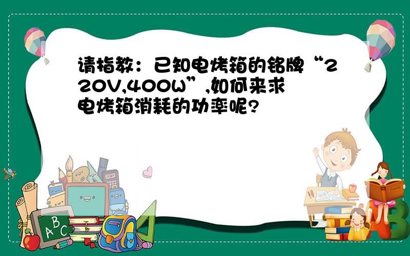 请指教：已知电烤箱的铭牌“220V,400W”,如何来求电烤箱消耗的功率呢?