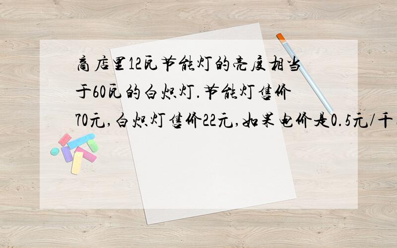 商店里12瓦节能灯的亮度相当于60瓦的白炽灯.节能灯售价70元,白炽灯售价22元,如果电价是0.5元/千瓦时,问节能灯使用多长时间后,总费用比选用白炽灯的费用节省?