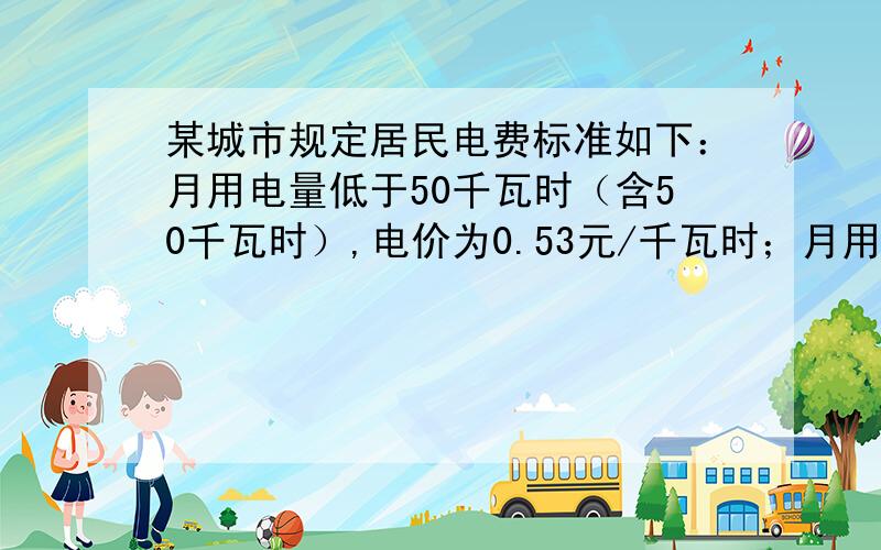 某城市规定居民电费标准如下：月用电量低于50千瓦时（含50千瓦时）,电价为0.53元/千瓦时；月用电量大于50千瓦时,少于200千瓦时（含200千瓦时）部分,电价为0.56元/千瓦时；月用电量大于200千