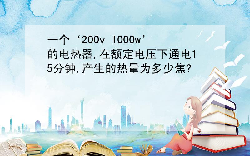 一个‘200v 1000w’的电热器,在额定电压下通电15分钟,产生的热量为多少焦?