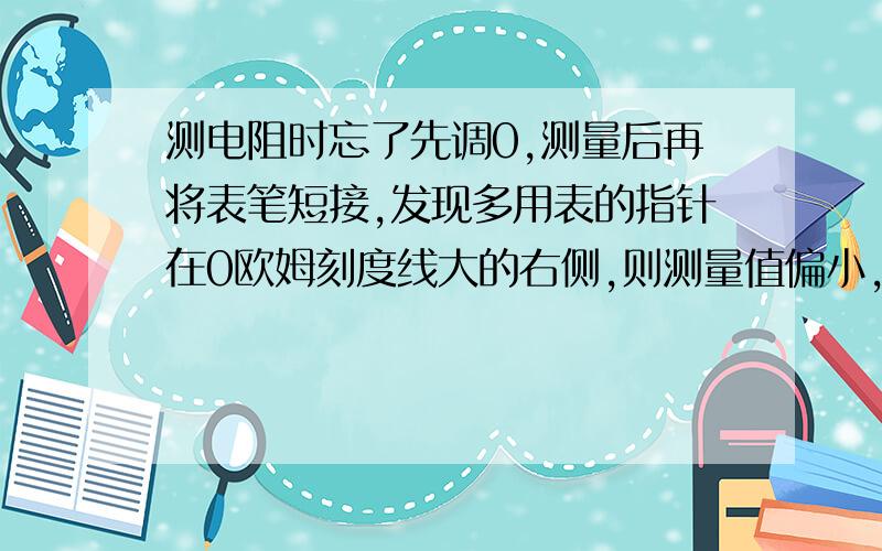 测电阻时忘了先调0,测量后再将表笔短接,发现多用表的指针在0欧姆刻度线大的右侧,则测量值偏小,为什么