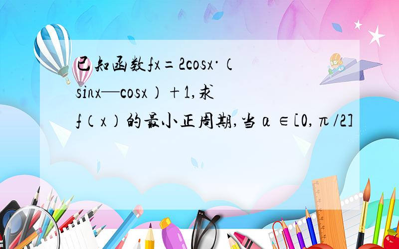 已知函数fx=2cosx·（sinx—cosx）+1,求f（x）的最小正周期,当α∈[0,π/2]