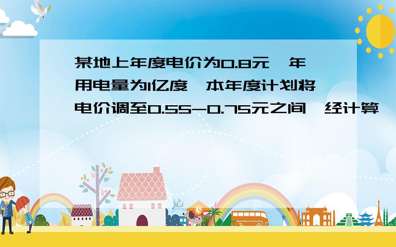 某地上年度电价为0.8元,年用电量为1亿度,本年度计划将电价调至0.55-0.75元之间,经计算,若电价调至—若将电价调制x元/度时,本年度新增用电量y与（x-0.4）元成反比例,当x=0.65时,y=0.8.若每千瓦时