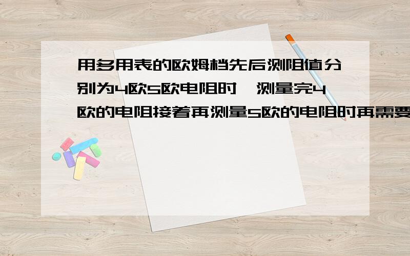 用多用表的欧姆档先后测阻值分别为4欧5欧电阻时,测量完4欧的电阻接着再测量5欧的电阻时再需要欧姆调零吗用多用表的欧姆档先后测阻值分别为4欧、5欧电阻时,测量完4欧的电阻,接着再测量