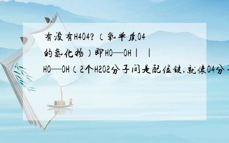 有没有H4O4?（氧单质O4的氢化物）即HO—OH| |HO—OH（2个H2O2分子间是配位键,就像O4分子一样）