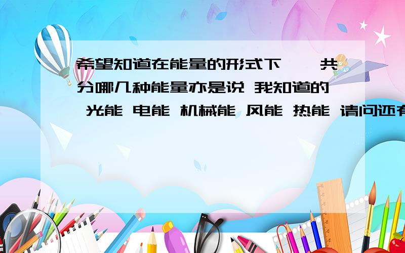 希望知道在能量的形式下,一共分哪几种能量亦是说 我知道的 光能 电能 机械能 风能 热能 请问还有什么能的形式存在