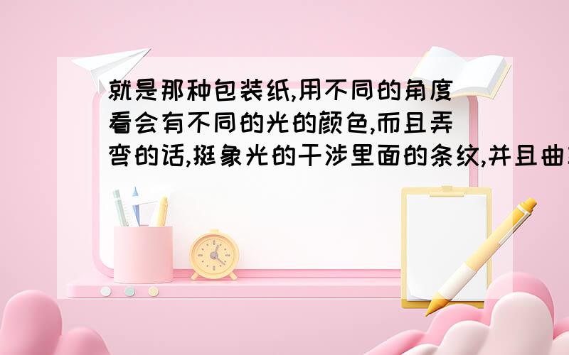 就是那种包装纸,用不同的角度看会有不同的光的颜色,而且弄弯的话,挺象光的干涉里面的条纹,并且曲率越大,条纹越密,