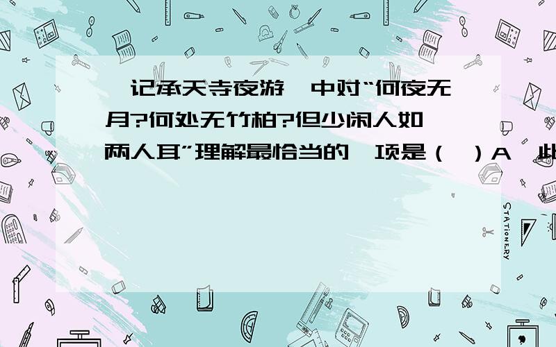 《记承天寺夜游》中对“何夜无月?何处无竹柏?但少闲人如吾两人耳”理解最恰当的一项是（ ）A、此景天天有,这种心境也是天天有.B、此景常常有,这种情境也是常常有.C、这样的美景常常有