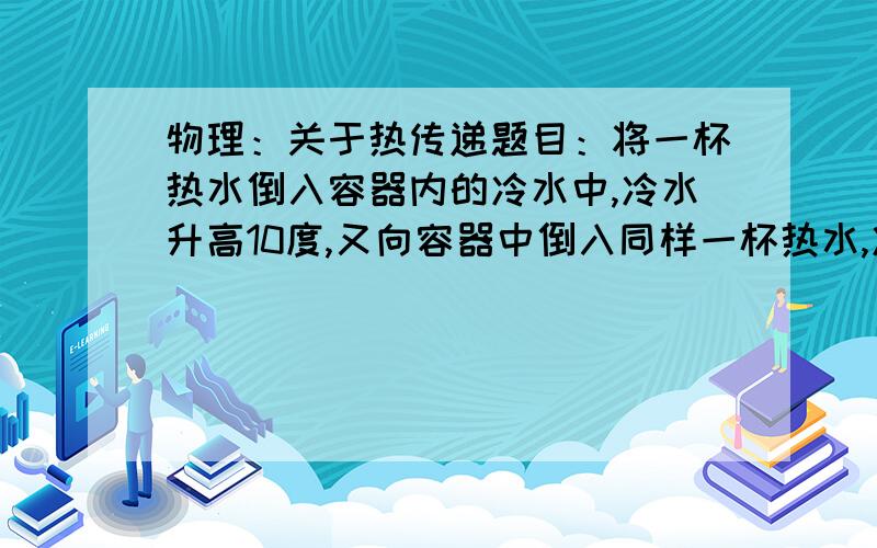 物理：关于热传递题目：将一杯热水倒入容器内的冷水中,冷水升高10度,又向容器中倒入同样一杯热水,冷水又升高6度,若再倒入相同的一杯热水,冷水将再升高多少度?（不计热损失）（要求解