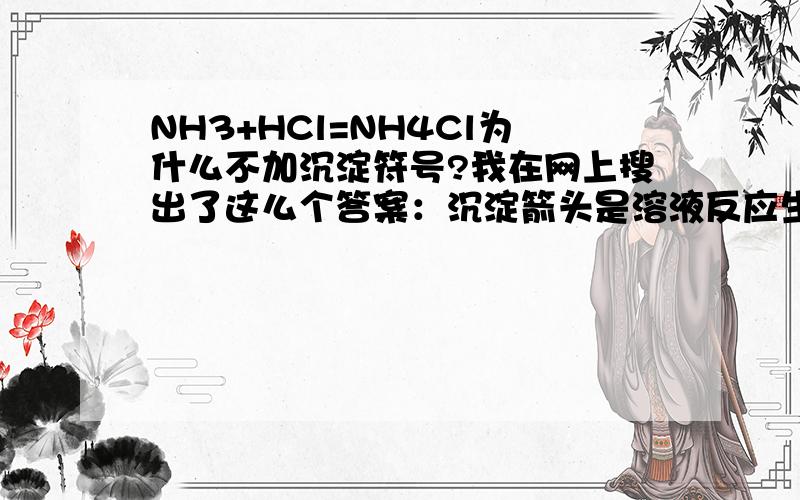 NH3+HCl=NH4Cl为什么不加沉淀符号?我在网上搜出了这么个答案：沉淀箭头是溶液反应生成不溶物才加,必须是生成物不溶才加,而且反应物中不能有难溶或者不溶物.但是真是这样的话,SO2+2H2S=3S（